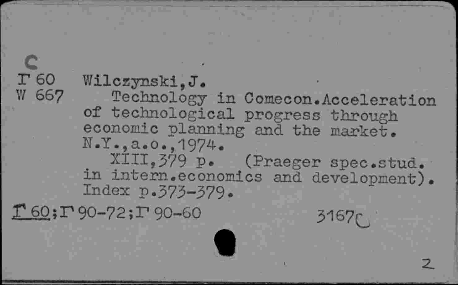 ﻿r 60 W 667
Wilczynski,J.
Technology in Comecon.Acceleration of technological progress through economic planning and the market. N.Y.,a.o.,1974.
XIII,379 p. (Praeger spec.stud, in intern.economics and development). Index p.373-379.
r60;r90-72;r90-60	3167r